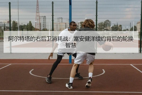 阿尔特塔的右后卫消耗战：富安健洋续约背后的轮换智慧